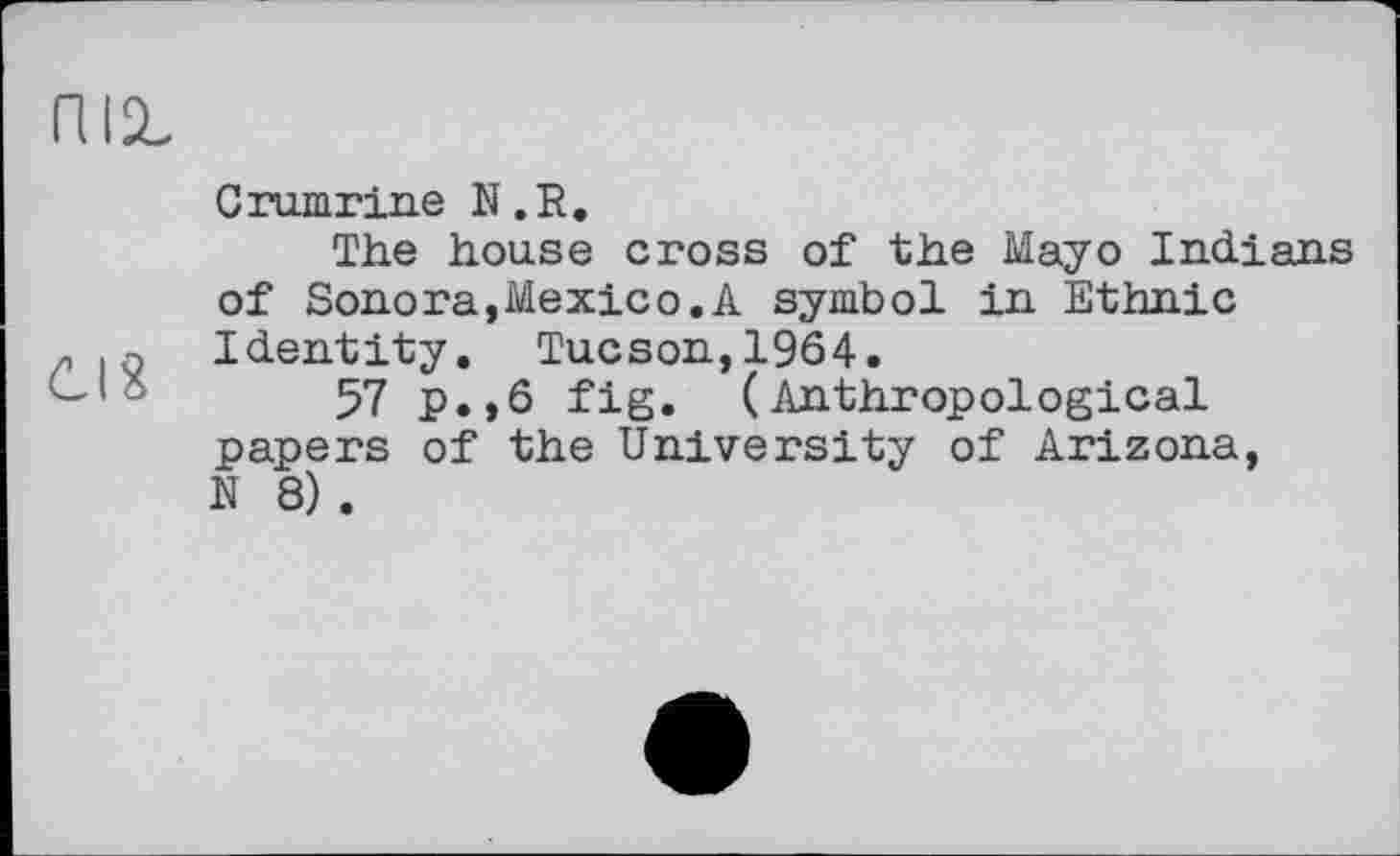 ﻿піг
Grumrine N .R.
The house cross of the Mayo Indians of Sonora,Mexico.A symbol in Ethnic
r . q Identity. Tucson,1964.
57 p.,6 fig. (Anthropological papers of the University of Arizona, N 8) .